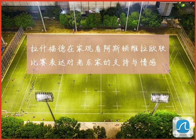 拉什福德在家观看阿斯顿维拉欧联比赛表达对老东家的支持与情感