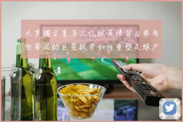 大罗揭示皇马三亿欧负债背后弗洛伦蒂诺的巨星投资如何重塑足球产业
