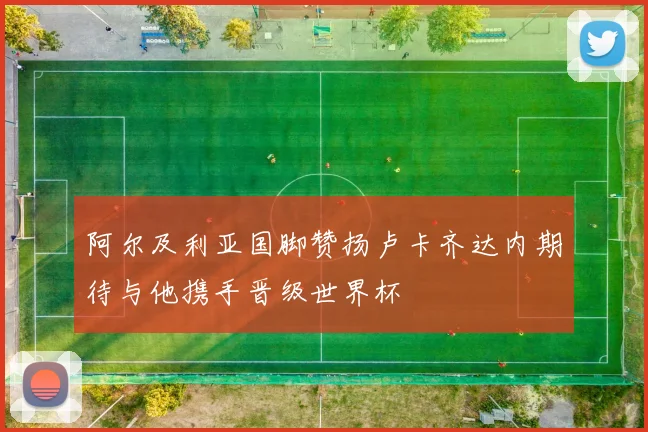 阿尔及利亚国脚赞扬卢卡齐达内期待与他携手晋级世界杯