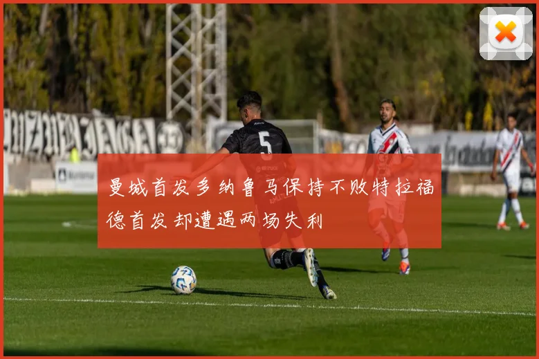 曼城首发多纳鲁马保持不败特拉福德首发却遭遇两场失利