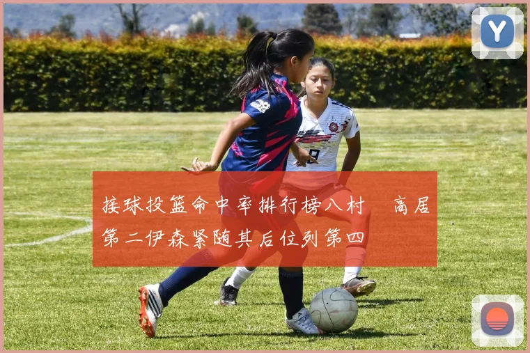 接球投篮命中率排行榜八村塁高居第二伊森紧随其后位列第四