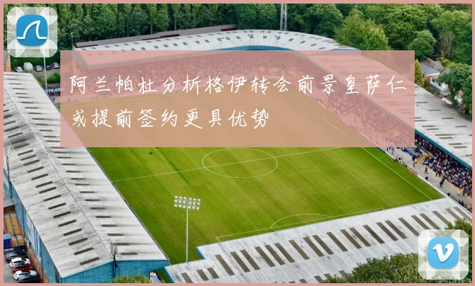 阿兰帕杜分析格伊转会前景皇萨仁或提前签约更具优势