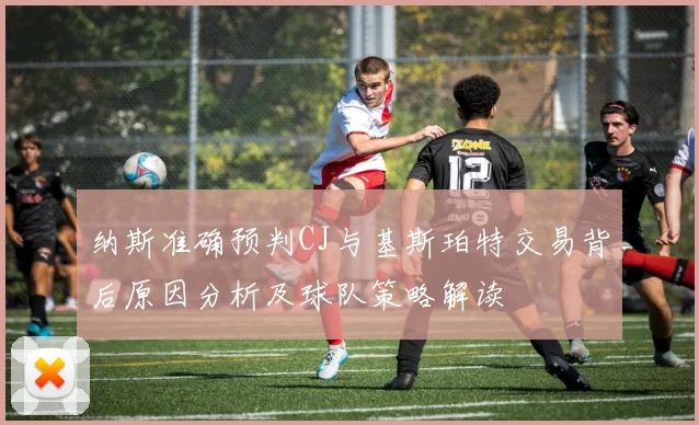 纳斯准确预判CJ与基斯珀特交易背后原因分析及球队策略解读