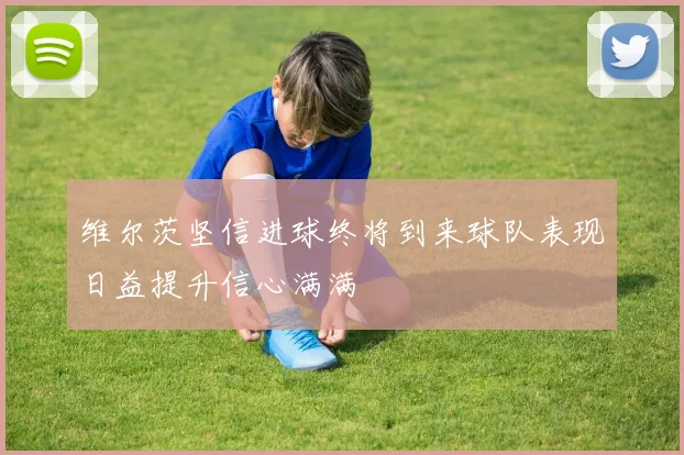 维尔茨坚信进球终将到来球队表现日益提升信心满满