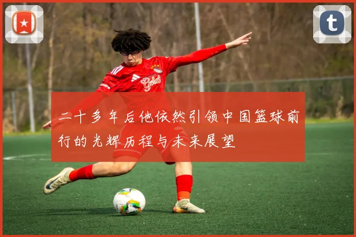 二十多年后他依然引领中国篮球前行的光辉历程与未来展望