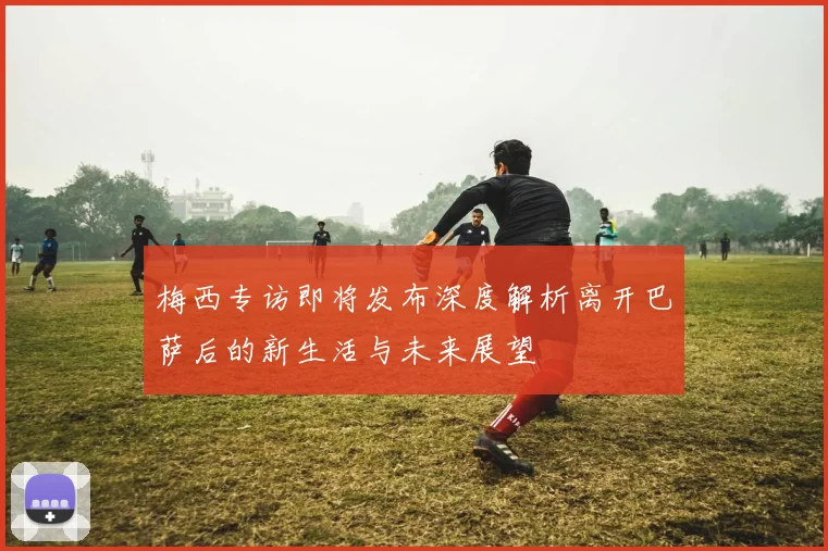 梅西专访即将发布深度解析离开巴萨后的新生活与未来展望