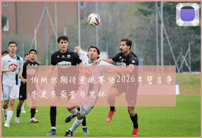 伯纳尔期待重返赛场2026年誓言争夺更多荣誉与奖杯