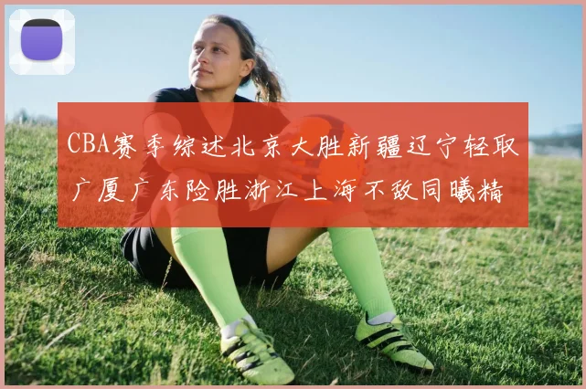 CBA赛季综述北京大胜新疆辽宁轻取广厦广东险胜浙江上海不敌同曦精彩回顾