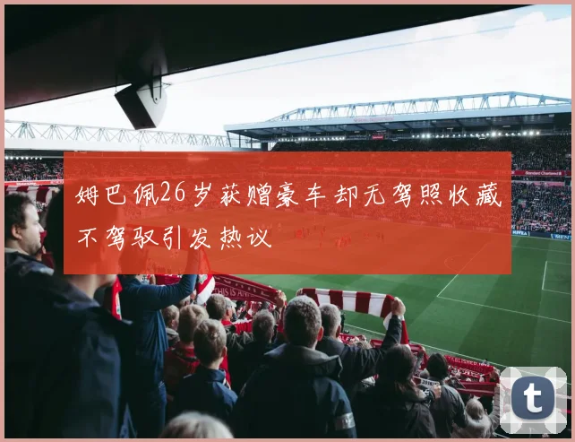 姆巴佩26岁获赠豪车却无驾照收藏不驾驭引发热议