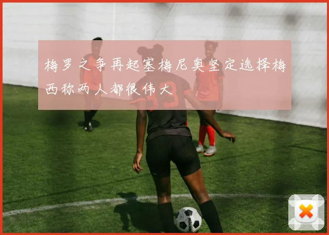 梅罗之争再起塞梅尼奥坚定选择梅西称两人都很伟大