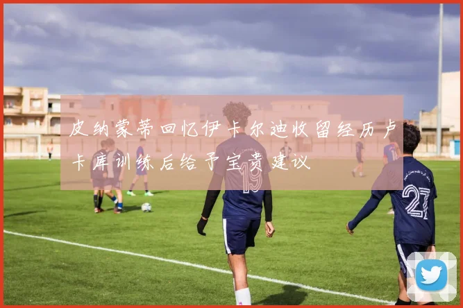 皮纳蒙蒂回忆伊卡尔迪收留经历卢卡库训练后给予宝贵建议