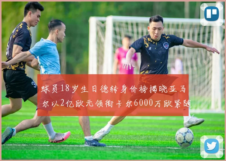 球员18岁生日德转身价榜揭晓亚马尔以2亿欧元领衔卡尔6000万欧紧随其后
