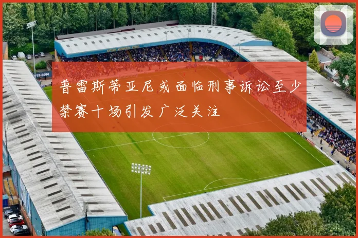 普雷斯蒂亚尼或面临刑事诉讼至少禁赛十场引发广泛关注