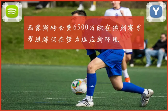 西蒙斯转会费6500万欧在热刺赛季零进球仍在努力适应新环境