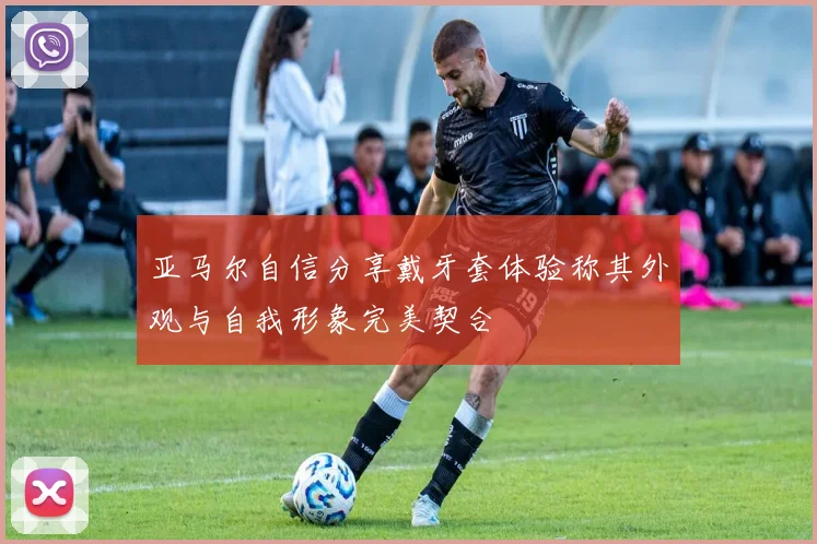 亚马尔自信分享戴牙套体验称其外观与自我形象完美契合