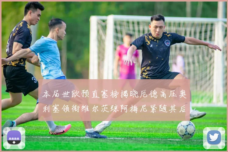 本届世欧预直塞榜揭晓厄德高压奥利塞领衔维尔茨琼阿梅尼紧随其后