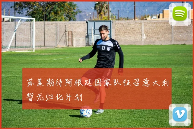 苏莱期待阿根廷国家队征召意大利暂无归化计划