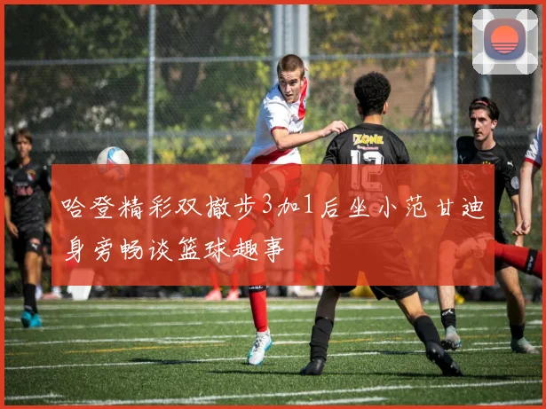 哈登精彩双撤步3加1后坐小范甘迪身旁畅谈篮球趣事