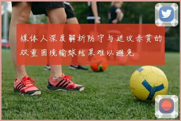 媒体人深度解析防守与进攻赤贫的双重困境输球结果难以避免