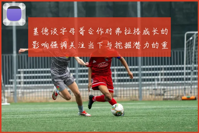 基德谈字母哥合作对弗拉格成长的影响强调关注当下与挖掘潜力的重要性