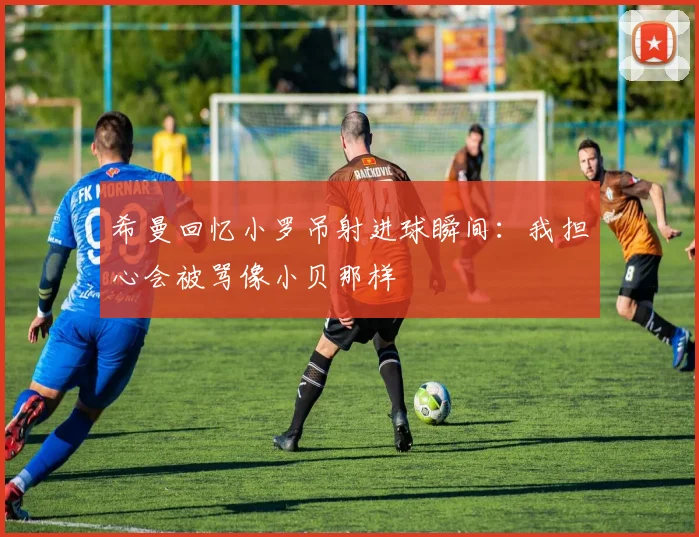 希曼回忆小罗吊射进球瞬间：我担心会被骂像小贝那样