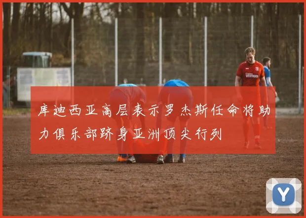 库迪西亚高层表示罗杰斯任命将助力俱乐部跻身亚洲顶尖行列