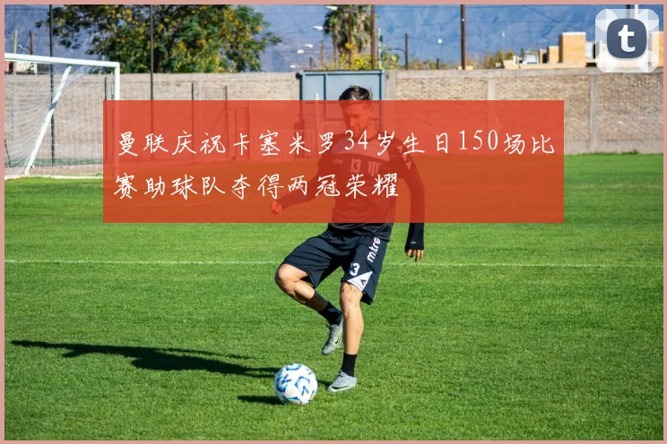 曼联庆祝卡塞米罗34岁生日150场比赛助球队夺得两冠荣耀