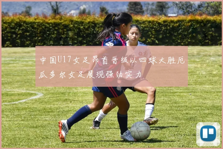 中国U17女足昂首晋级以四球大胜厄瓜多尔女足展现强劲实力