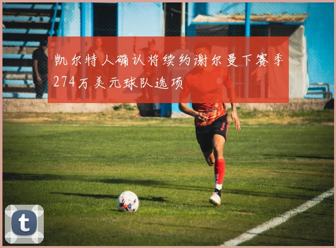 凯尔特人确认将续约谢尔曼下赛季274万美元球队选项