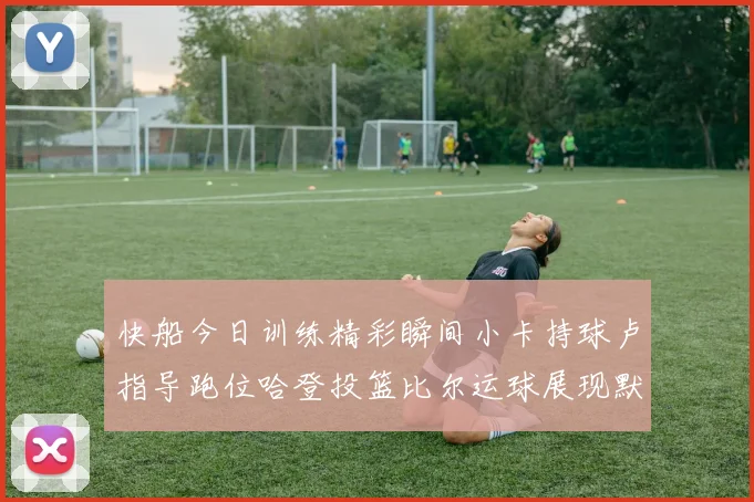 快船今日训练精彩瞬间小卡持球卢指导跑位哈登投篮比尔运球展现默契