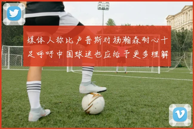 媒体人称比卢普斯对杨瀚森耐心十足呼吁中国球迷也应给予更多理解与支持