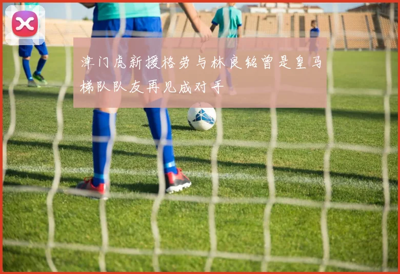 津门虎新援格劳与林良铭曾是皇马梯队队友再见成对手