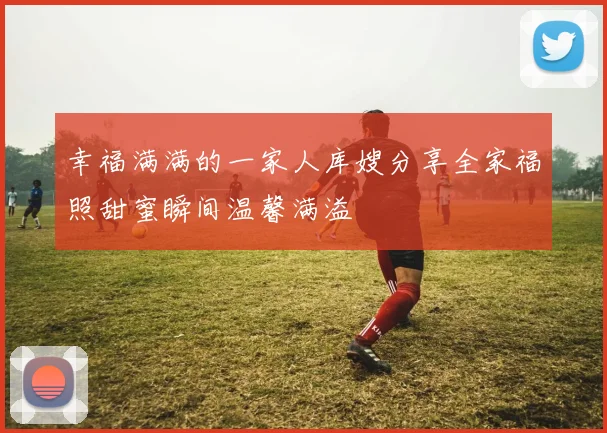 幸福满满的一家人库嫂分享全家福照甜蜜瞬间温馨满溢