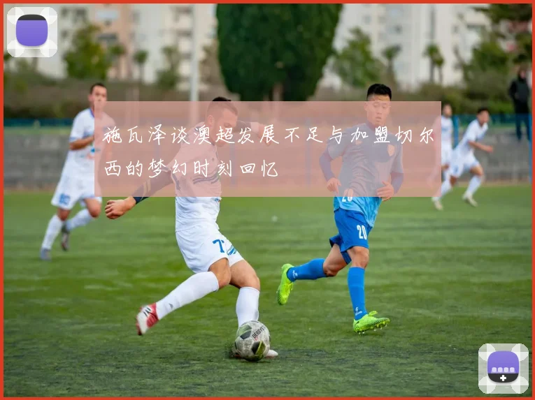 施瓦泽谈澳超发展不足与加盟切尔西的梦幻时刻回忆