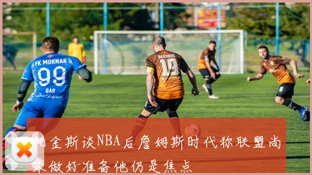 帕金斯谈NBA后詹姆斯时代称联盟尚未做好准备他仍是焦点