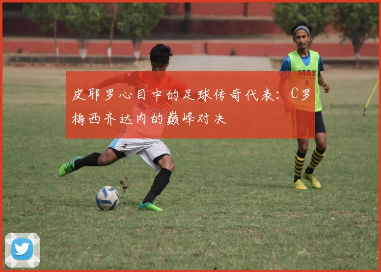 皮耶罗心目中的足球传奇代表：C罗梅西齐达内的巅峰对决